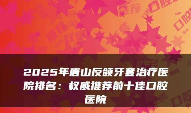 2025年唐山反颌牙套医院排名：推荐前十佳口腔医院