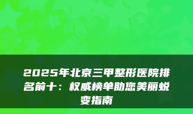 2025年北京三甲整形医院排名前十:权威榜单助您美丽蜕变指南