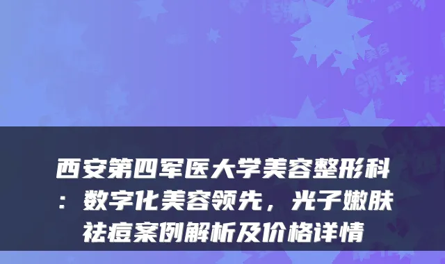 西安第四军医大学美容整形科：数字化美容领先，光子嫩肤祛痘案例解析及价格详情