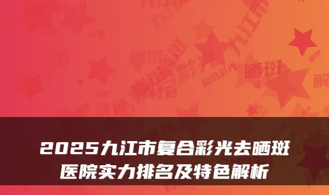 2025九江市复合彩光去晒斑医院实力排名及特色解析