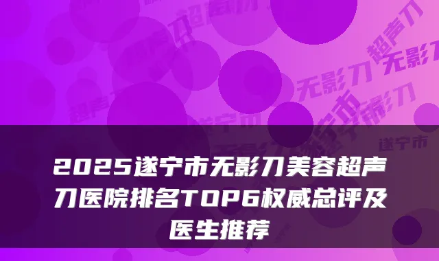 2025遂宁市无影刀美容超声刀医院排名TOP6总评及医生推荐