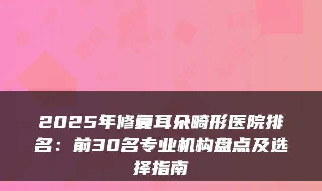 2025年修复耳朵畸形医院排名：前30名专业机构盘点及选择指南