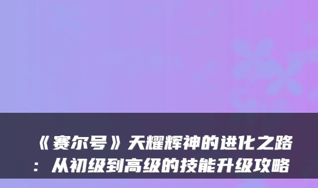 《赛尔号》天耀辉神的进化之路：从初级到高级的技能升级攻略