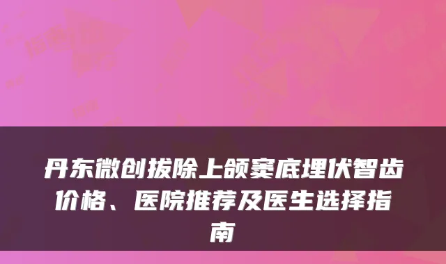 丹东微创拔除上颌窦底埋伏智齿价格、医院推荐及医生选择指南