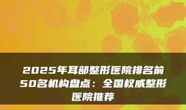 2025年耳部整形医院排名前50名机构盘点:全国权威整形医院推荐