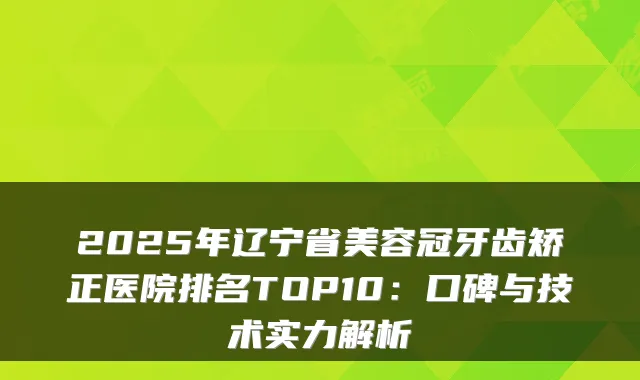 2025年辽宁省美容冠牙齿矫正医院排名TOP10：口碑与技术实力解析