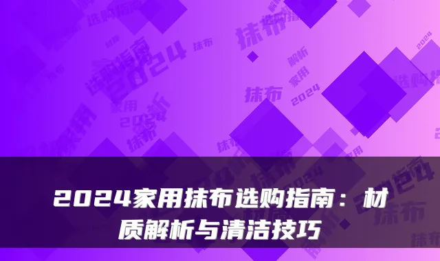 2024家用抹布选购指南：材质解析与清洁技巧