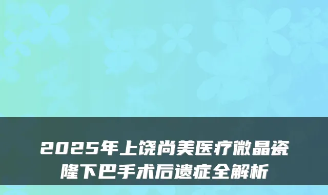 2025年上饶尚美医疗微晶瓷隆下巴手术后遗症全解析