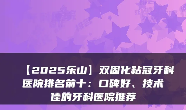 【2025乐山】双固化粘冠牙科医院排名前十：口碑好、技术佳的牙科医院推荐