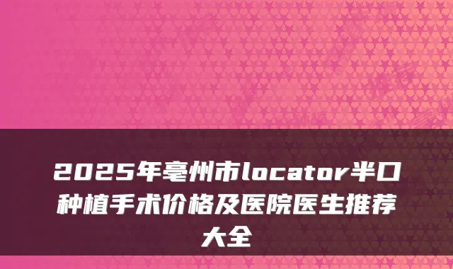 2025年亳州市locator半口种植手术价格及医院医生推荐大全