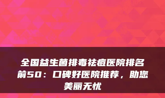 全国益生菌排毒祛痘医院排名前50：口碑好医院推荐，助您美丽无忧
