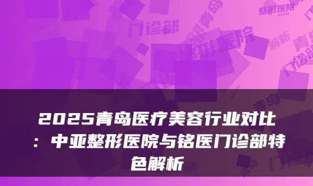 2025青岛医疗美容行业对比：中亚整形医院与铭医门诊部特色解析