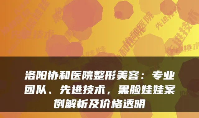 洛阳协和医院整形美容：专业团队、先进技术，黑脸娃娃案例解析及价格透明