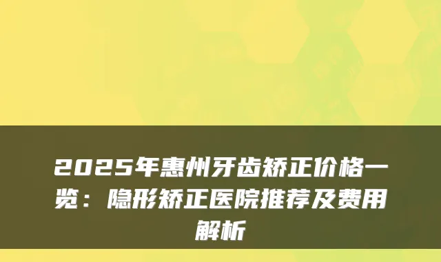 2025年惠州牙齿矫正价格一览：隐形矫正医院推荐及费用解析