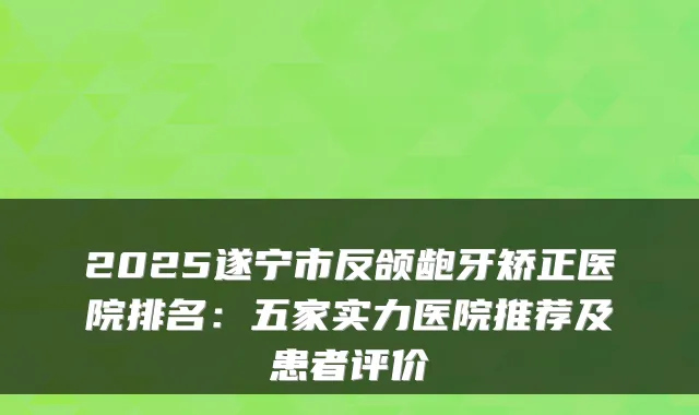 2025遂宁市反颌龅牙矫正医院排名:五家实力医院推荐及患者评价