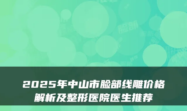 2025年中山市脸部线雕价格解析及整形医院医生推荐