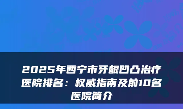 2025年西宁市牙龈凹凸医院排名：指南及前10名医院简介