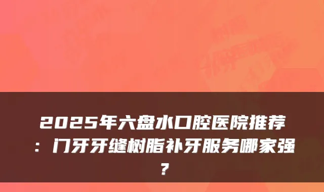 2025年六盘水口腔医院推荐：门牙牙缝树脂补牙服务哪家强？