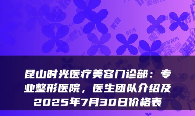 昆山时光医疗美容门诊部：专业整形医院，医生团队介绍及2025年7月30日价格表