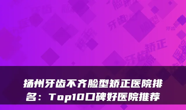 扬州牙齿不齐脸型矫正医院排名：Top10口碑好医院推荐