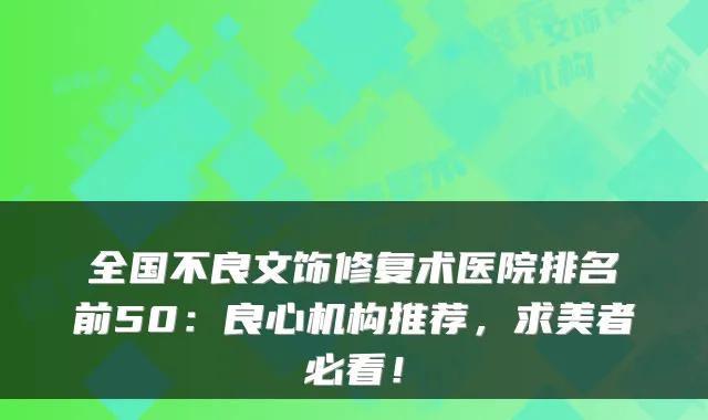全国不良文饰修复术医院排名前50：良心机构推荐，求美者必看！