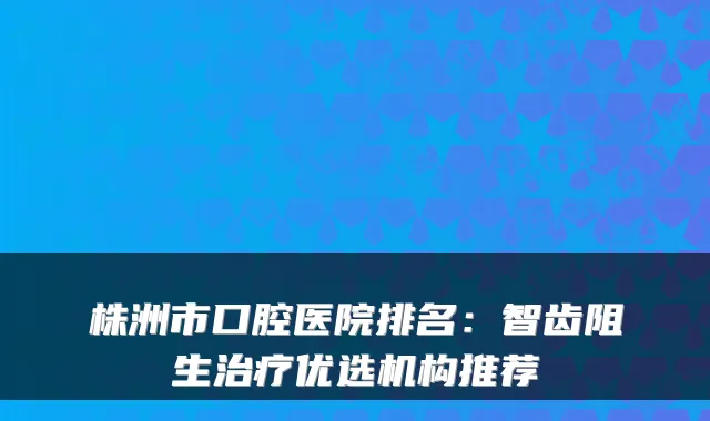 株洲市口腔医院排名：智齿阻生优选机构推荐