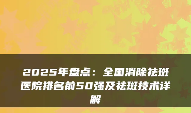 2025年盘点：全国消除祛斑医院排名前50强及祛斑技术详解