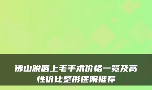 佛山脱唇上毛手术价格一览及高性价比整形医院推荐