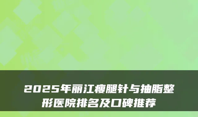2025年丽江瘦腿针与抽脂整形医院排名及口碑推荐