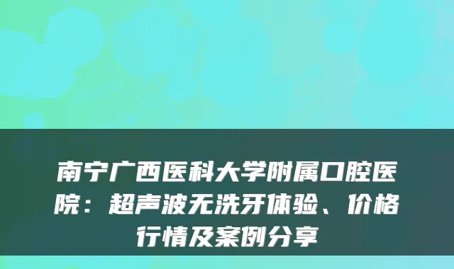 南宁广西医科大学附属口腔医院：超声波无洗牙体验、价格行情及案例分享