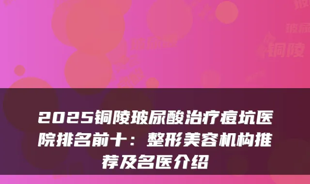 2025铜陵玻尿酸痘坑医院排名前十:整形美容机构推荐及名医介绍
