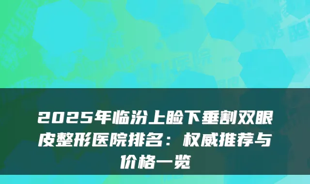 2025年临汾上睑下垂割双眼皮整形医院排名：推荐与价格一览