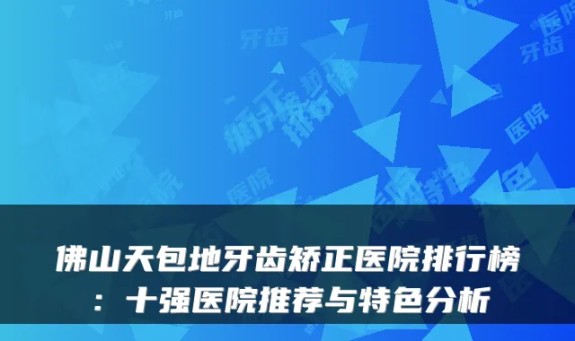 佛山天包地牙齿矫正医院排行榜：十强医院推荐与特色分析