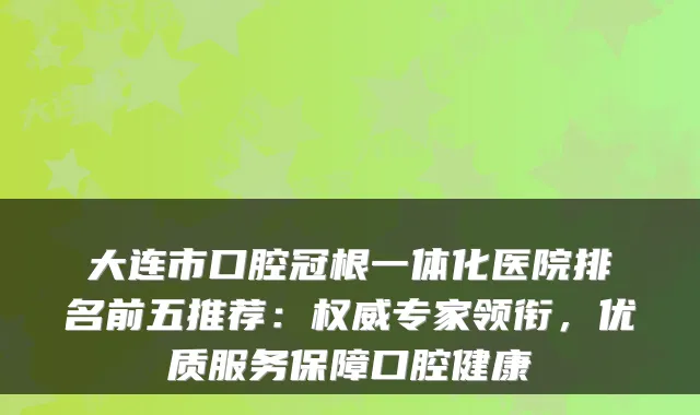 大连市口腔冠根一体化医院排名前五推荐：专家领衔，优质服务保障口腔健康