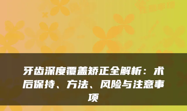 牙齿深度覆盖矫正全解析：术后保持、方法、风险与注意事项