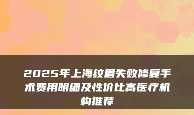 2025年上海纹眉失败修复手术费用明细及性价比高医疗机构推荐