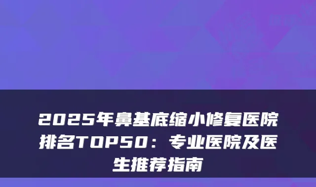 2025年鼻基底缩小修复医院排名TOP50：专业医院及医生推荐指南