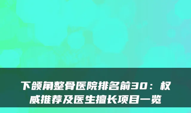 下颌角整骨医院排名前30：推荐及医生擅长项目一览