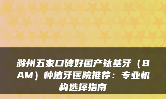 滁州五家口碑好国产钛基牙（BAM）种植牙医院推荐：专业机构选择指南