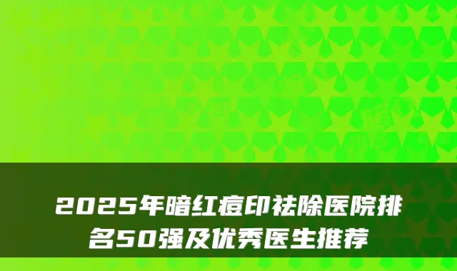 2025年暗红痘印祛除医院排名50强及优秀医生推荐