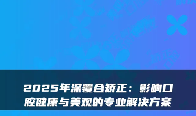 2025年深覆合矫正：影响口腔健康与美观的专业解决方案