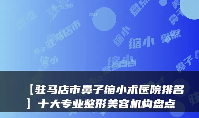 【驻马店市鼻子缩小术医院排名】十大专业整形美容机构盘点