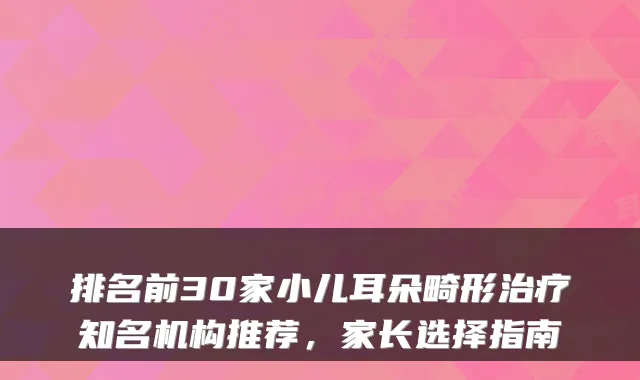 排名前30家小儿耳朵畸形治疗知名机构推荐，家长选择指南