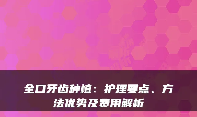 全口牙齿种植:护理要点、方法优势及费用解析