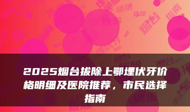 2025烟台拔除上鄂埋伏牙价格明细及医院推荐，市民选择指南
