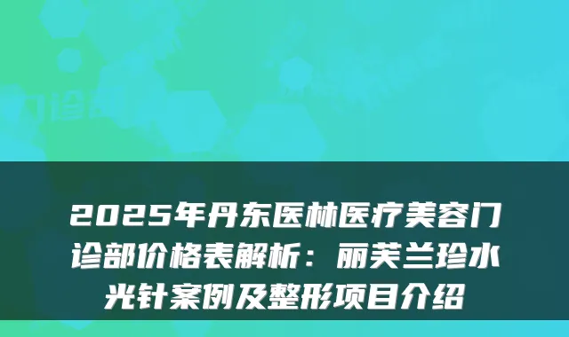 2025年丹东医林医疗美容门诊部价格表解析:丽芙兰珍水光针案例及整形项目介绍