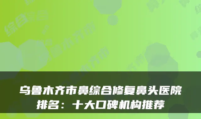 乌鲁木齐市鼻综合修复鼻头医院排名:十大口碑机构推荐