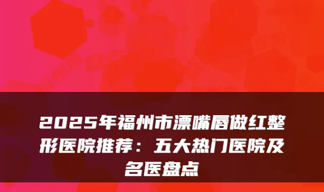 2025年福州市漂嘴唇做红整形医院推荐:五大热门医院及名医盘点
