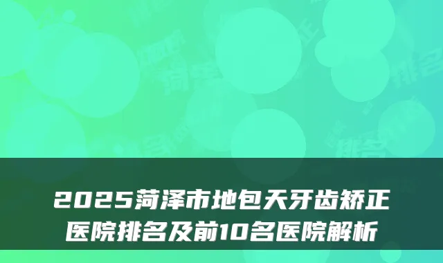 2025菏泽市地包天牙齿矫正医院排名及前10名医院解析