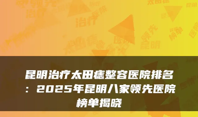 昆明太田痣整容医院排名：2025年昆明八家领先医院榜单揭晓